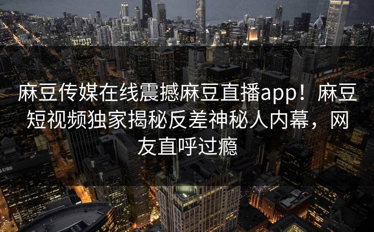 麻豆传媒在线震撼麻豆直播app！麻豆短视频独家揭秘反差神秘人内幕，网友直呼过瘾