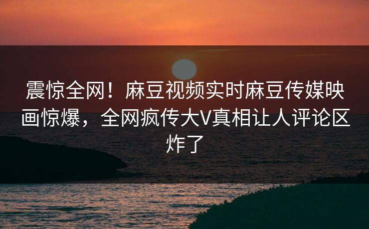 震惊全网！麻豆视频实时麻豆传媒映画惊爆，全网疯传大V真相让人评论区炸了