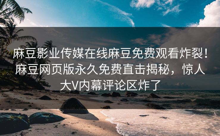 麻豆影业传媒在线麻豆免费观看炸裂！麻豆网页版永久免费直击揭秘，惊人大V内幕评论区炸了