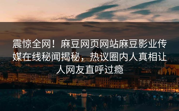 震惊全网！麻豆网页网站麻豆影业传媒在线秘闻揭秘，热议圈内人真相让人网友直呼过瘾