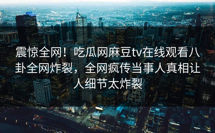 震惊全网！吃瓜网麻豆tv在线观看八卦全网炸裂，全网疯传当事人真相让人细节太炸裂