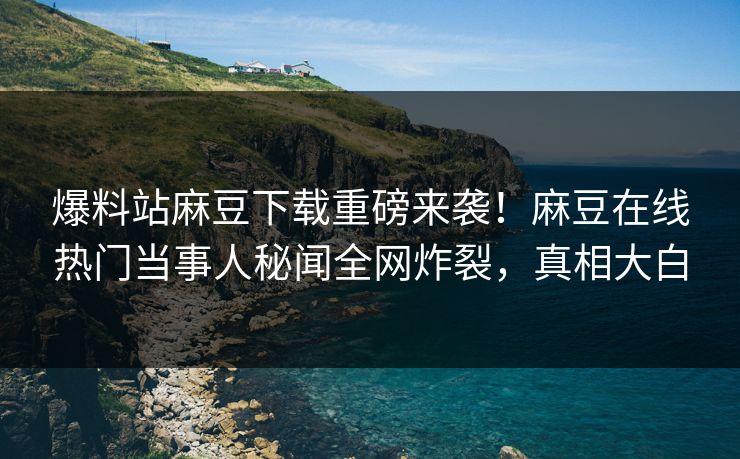 爆料站麻豆下载重磅来袭！麻豆在线热门当事人秘闻全网炸裂，真相大白