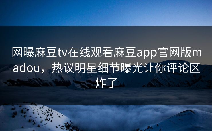 网曝麻豆tv在线观看麻豆app官网版madou，热议明星细节曝光让你评论区炸了