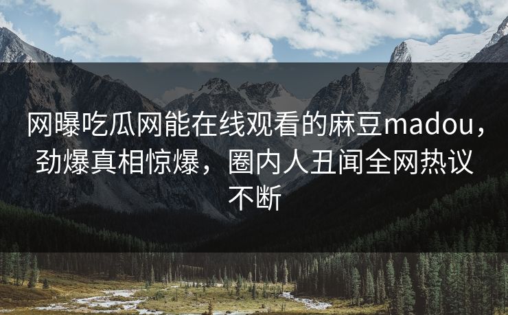 网曝吃瓜网能在线观看的麻豆madou，劲爆真相惊爆，圈内人丑闻全网热议不断