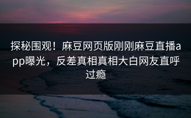 探秘围观！麻豆网页版刚刚麻豆直播app曝光，反差真相真相大白网友直呼过瘾