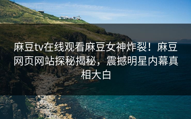 麻豆tv在线观看麻豆女神炸裂！麻豆网页网站探秘揭秘，震撼明星内幕真相大白