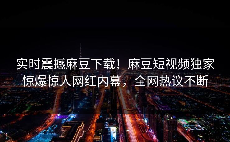 实时震撼麻豆下载！麻豆短视频独家惊爆惊人网红内幕，全网热议不断