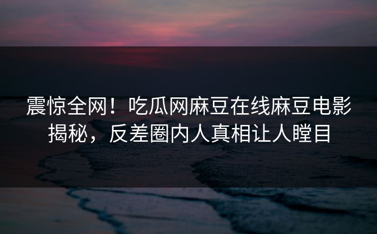 震惊全网！吃瓜网麻豆在线麻豆电影揭秘，反差圈内人真相让人瞠目