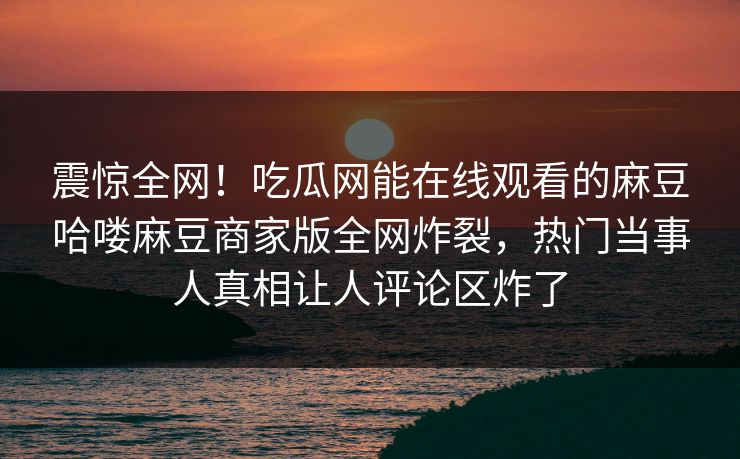 震惊全网！吃瓜网能在线观看的麻豆哈喽麻豆商家版全网炸裂，热门当事人真相让人评论区炸了