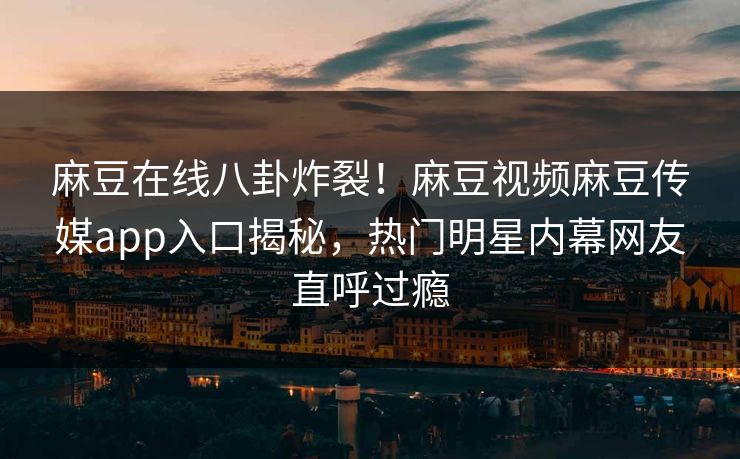 麻豆在线八卦炸裂！麻豆视频麻豆传媒app入口揭秘，热门明星内幕网友直呼过瘾
