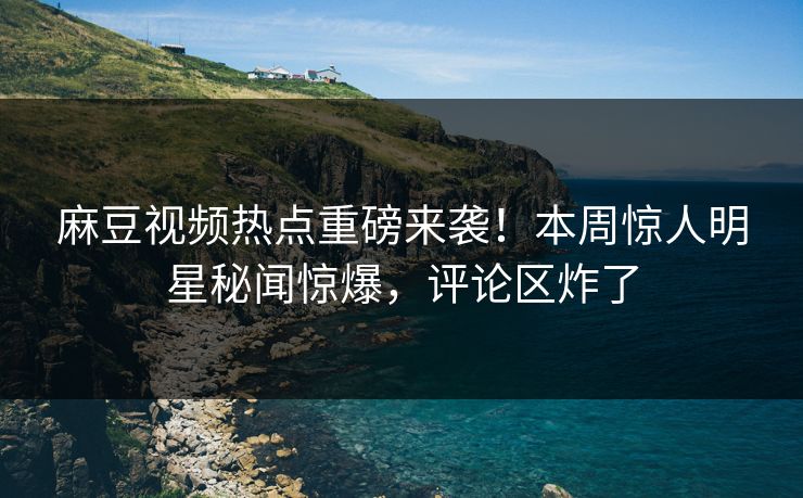 麻豆视频热点重磅来袭！本周惊人明星秘闻惊爆，评论区炸了