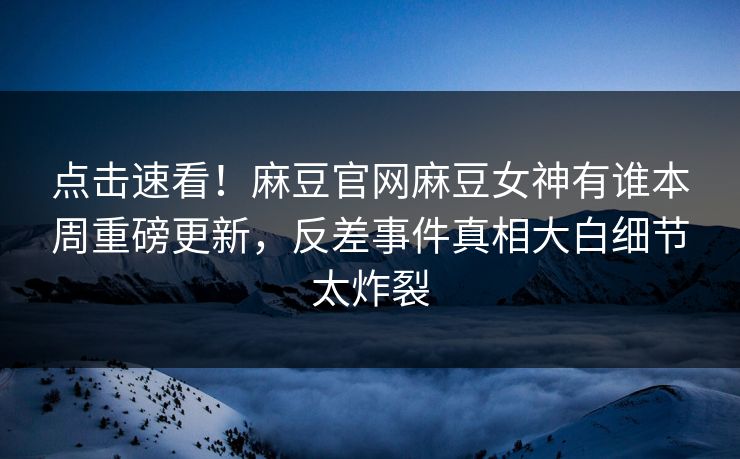 点击速看！麻豆官网麻豆女神有谁本周重磅更新，反差事件真相大白细节太炸裂