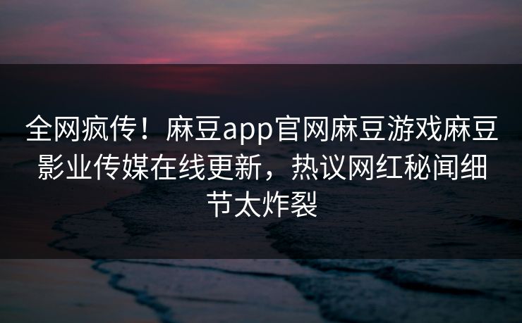 全网疯传！麻豆app官网麻豆游戏麻豆影业传媒在线更新，热议网红秘闻细节太炸裂