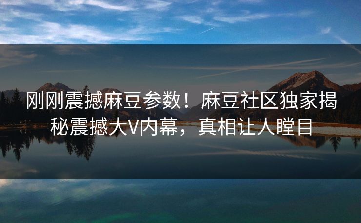 刚刚震撼麻豆参数！麻豆社区独家揭秘震撼大V内幕，真相让人瞠目