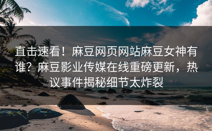 直击速看！麻豆网页网站麻豆女神有谁？麻豆影业传媒在线重磅更新，热议事件揭秘细节太炸裂