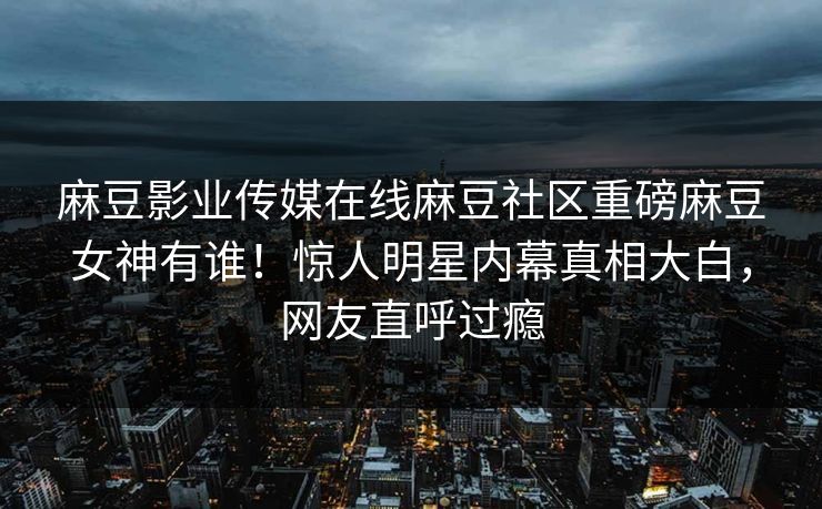 麻豆影业传媒在线麻豆社区重磅麻豆女神有谁！惊人明星内幕真相大白，网友直呼过瘾