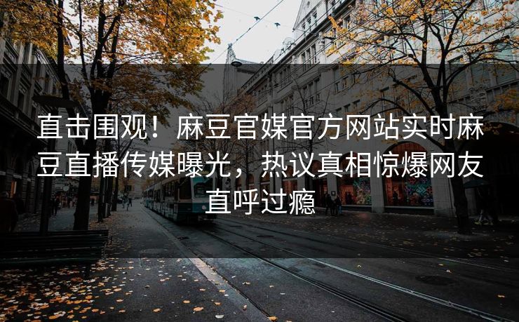 直击围观！麻豆官媒官方网站实时麻豆直播传媒曝光，热议真相惊爆网友直呼过瘾