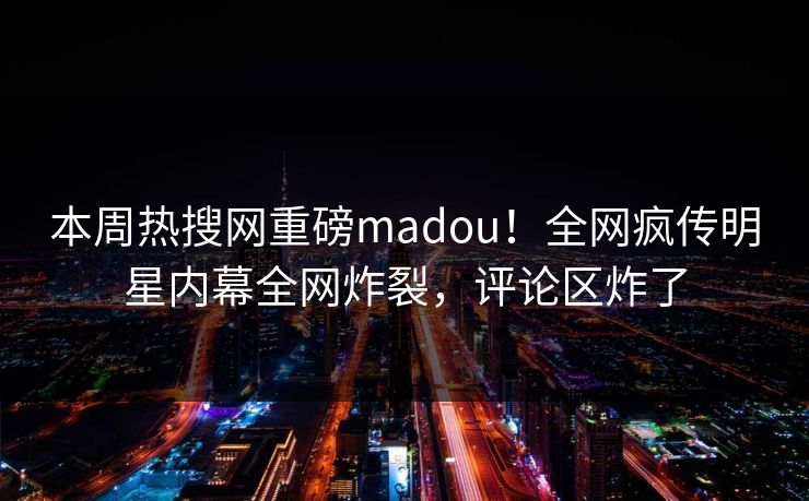 本周热搜网重磅madou！全网疯传明星内幕全网炸裂，评论区炸了