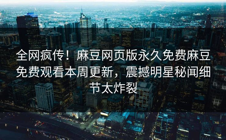 全网疯传！麻豆网页版永久免费麻豆免费观看本周更新，震撼明星秘闻细节太炸裂