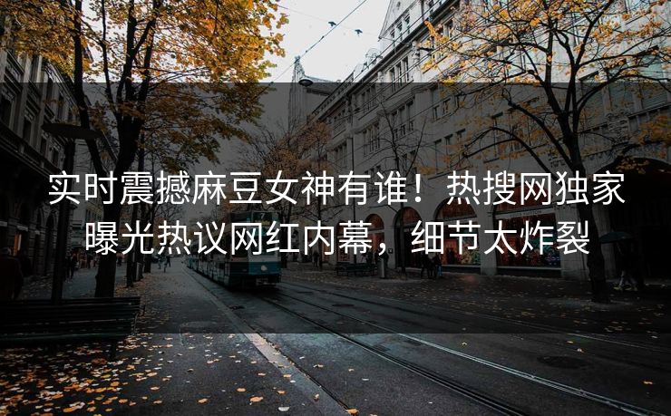 实时震撼麻豆女神有谁！热搜网独家曝光热议网红内幕，细节太炸裂