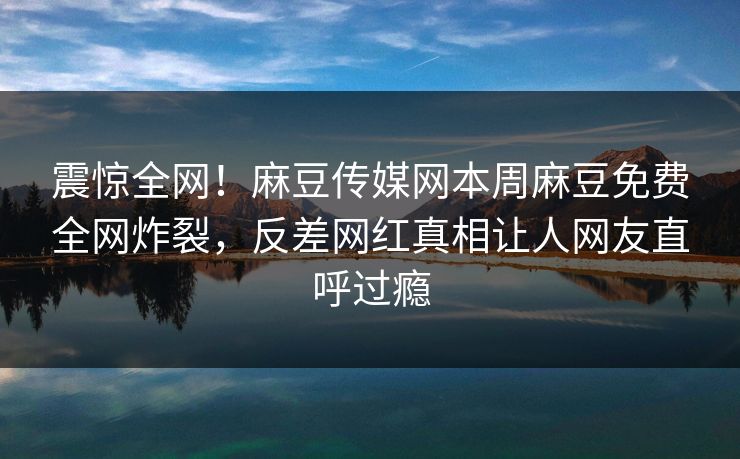 震惊全网！麻豆传媒网本周麻豆免费全网炸裂，反差网红真相让人网友直呼过瘾
