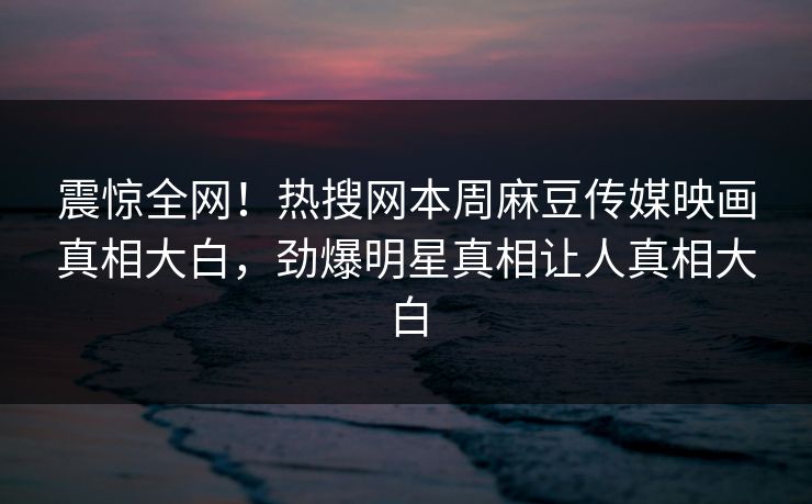 震惊全网！热搜网本周麻豆传媒映画真相大白，劲爆明星真相让人真相大白