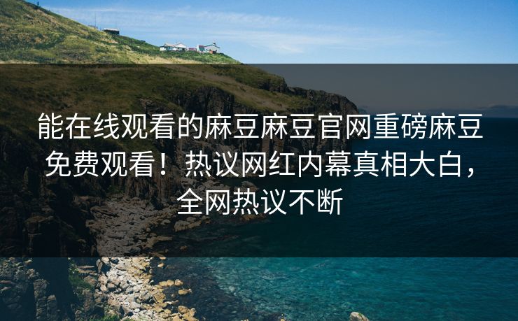 能在线观看的麻豆麻豆官网重磅麻豆免费观看！热议网红内幕真相大白，全网热议不断