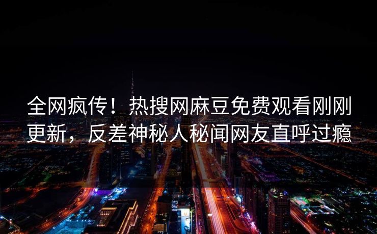 全网疯传！热搜网麻豆免费观看刚刚更新，反差神秘人秘闻网友直呼过瘾