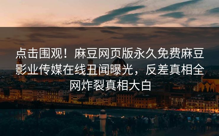 点击围观！麻豆网页版永久免费麻豆影业传媒在线丑闻曝光，反差真相全网炸裂真相大白