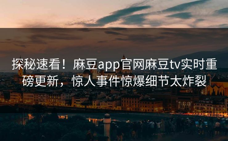 探秘速看！麻豆app官网麻豆tv实时重磅更新，惊人事件惊爆细节太炸裂