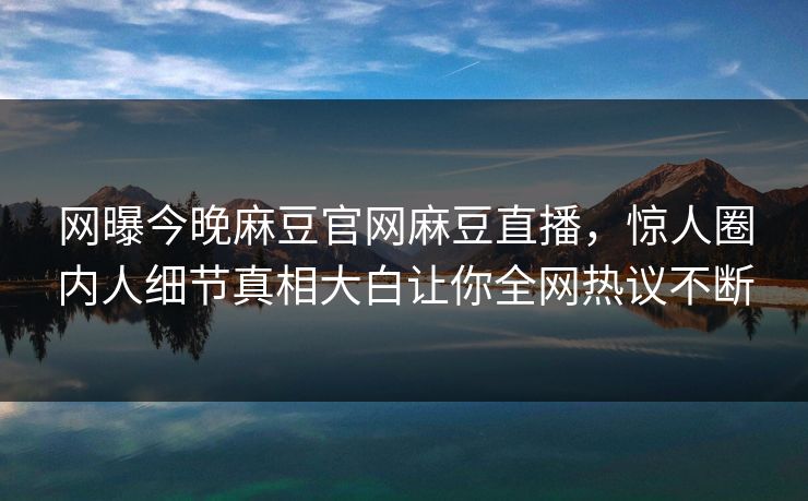 网曝今晚麻豆官网麻豆直播，惊人圈内人细节真相大白让你全网热议不断