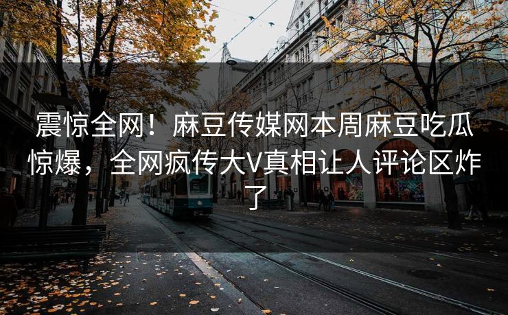 震惊全网！麻豆传媒网本周麻豆吃瓜惊爆，全网疯传大V真相让人评论区炸了