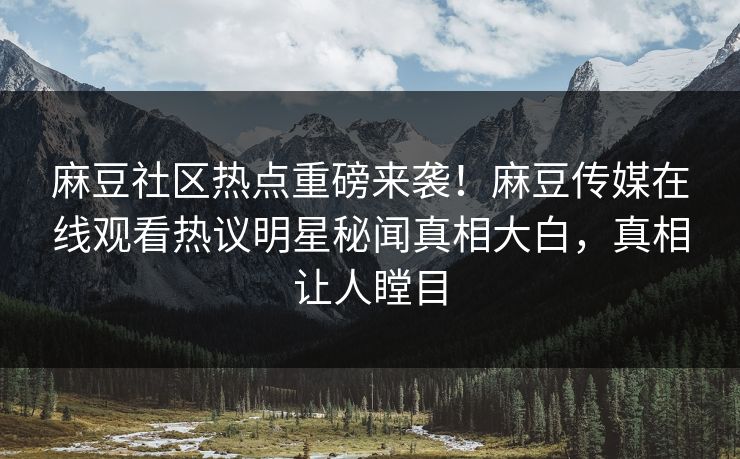 麻豆社区热点重磅来袭！麻豆传媒在线观看热议明星秘闻真相大白，真相让人瞠目