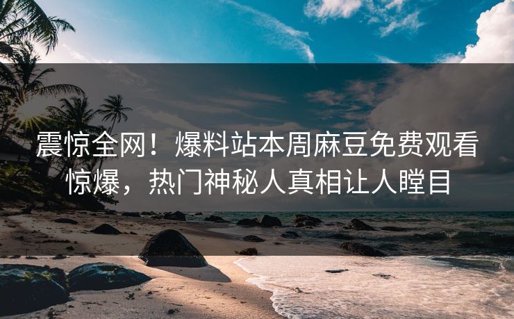 震惊全网！爆料站本周麻豆免费观看惊爆，热门神秘人真相让人瞠目
