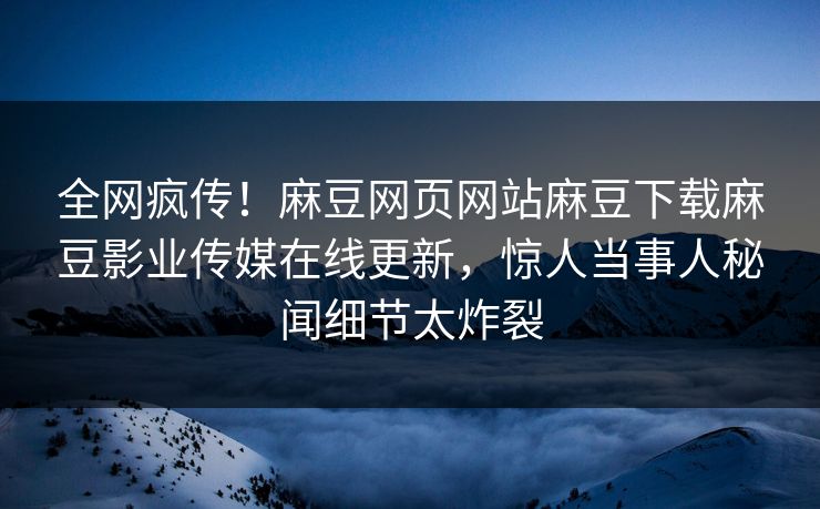全网疯传！麻豆网页网站麻豆下载麻豆影业传媒在线更新，惊人当事人秘闻细节太炸裂