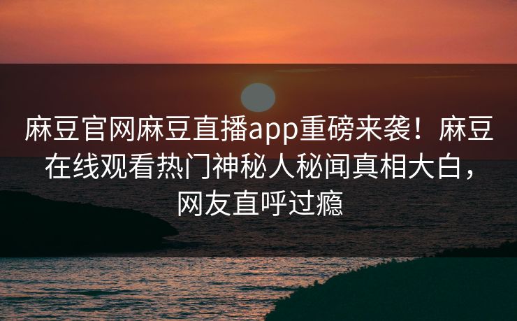 麻豆官网麻豆直播app重磅来袭！麻豆在线观看热门神秘人秘闻真相大白，网友直呼过瘾