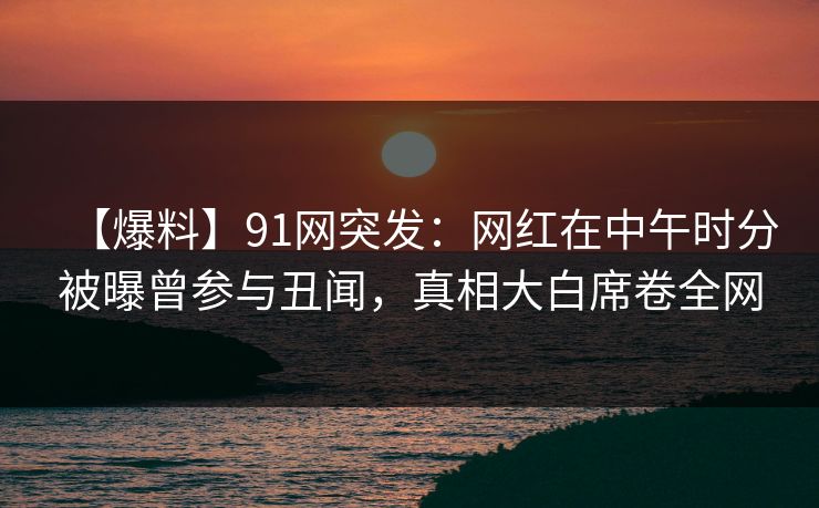 【爆料】91网突发：网红在中午时分被曝曾参与丑闻，真相大白席卷全网
