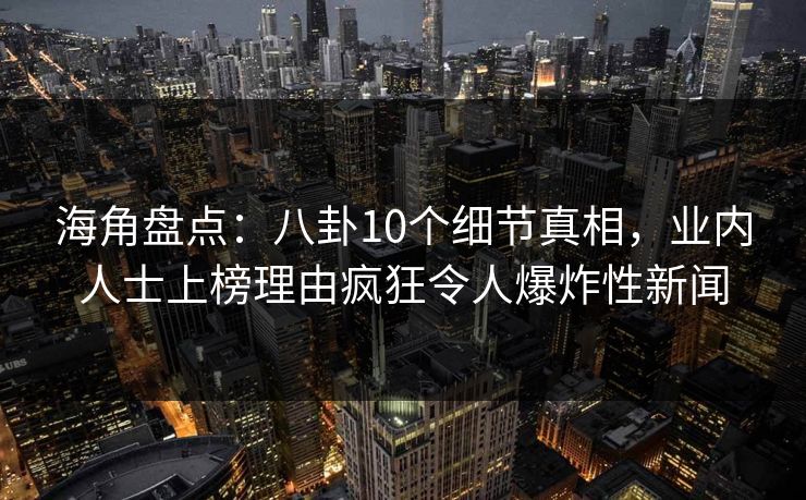 海角盘点：八卦10个细节真相，业内人士上榜理由疯狂令人爆炸性新闻