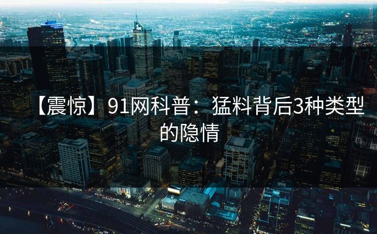 【震惊】91网科普：猛料背后3种类型的隐情
