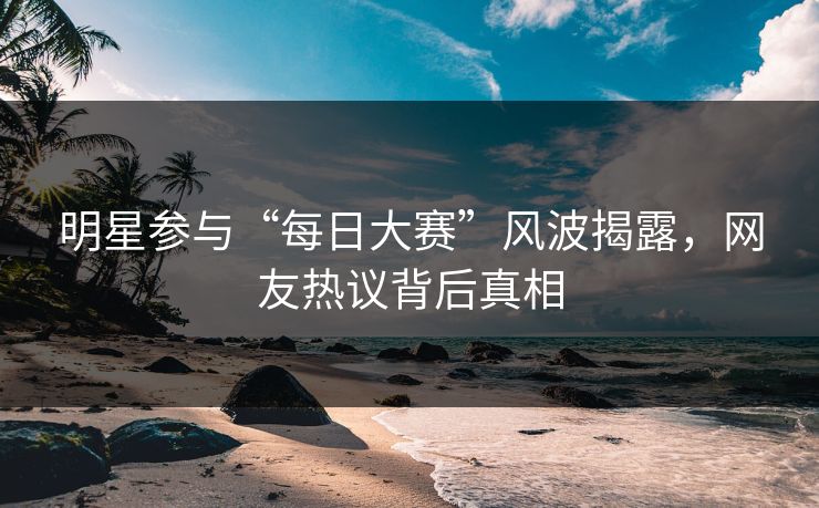 明星参与“每日大赛”风波揭露，网友热议背后真相