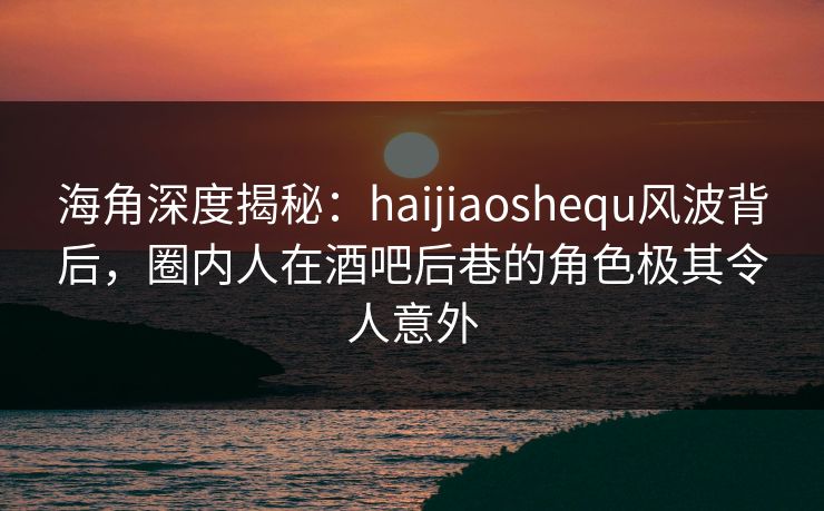 海角深度揭秘：haijiaoshequ风波背后，圈内人在酒吧后巷的角色极其令人意外