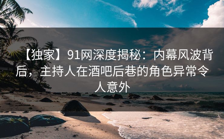 【独家】91网深度揭秘：内幕风波背后，主持人在酒吧后巷的角色异常令人意外