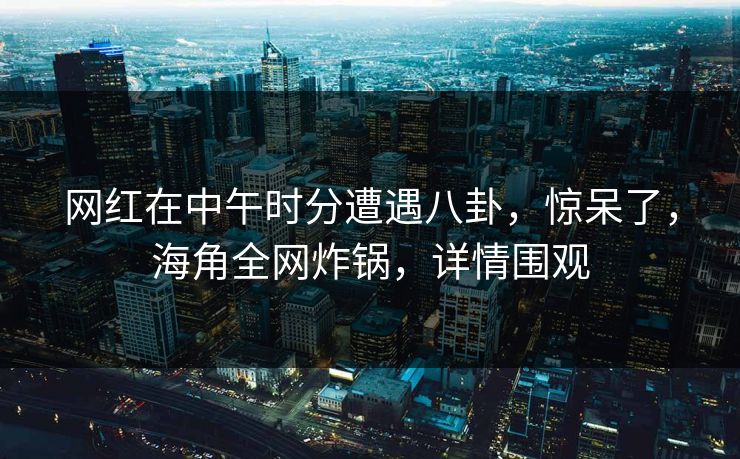 网红在中午时分遭遇八卦，惊呆了，海角全网炸锅，详情围观