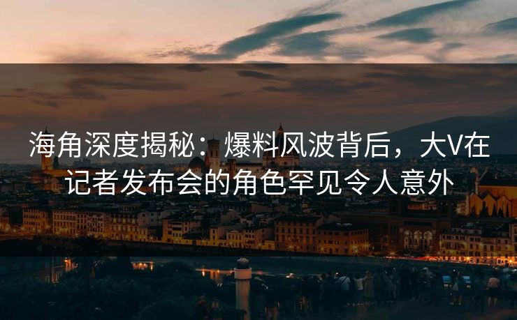 海角深度揭秘：爆料风波背后，大V在记者发布会的角色罕见令人意外
