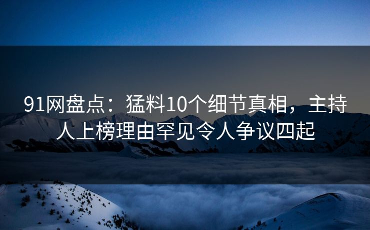 91网盘点：猛料10个细节真相，主持人上榜理由罕见令人争议四起