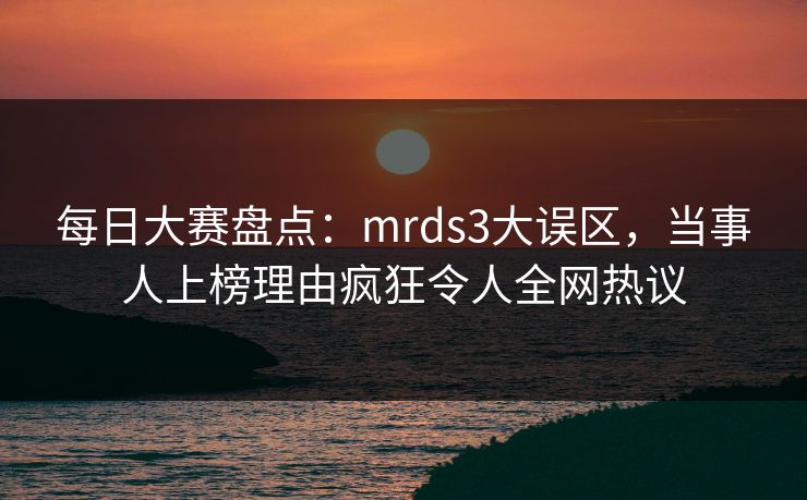每日大赛盘点：mrds3大误区，当事人上榜理由疯狂令人全网热议