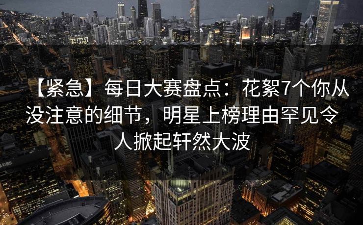 【紧急】每日大赛盘点：花絮7个你从没注意的细节，明星上榜理由罕见令人掀起轩然大波