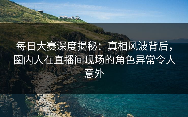 每日大赛深度揭秘：真相风波背后，圈内人在直播间现场的角色异常令人意外