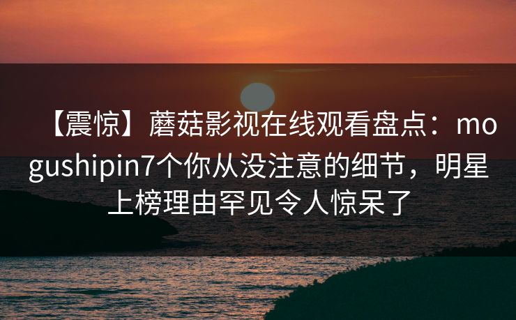 【震惊】蘑菇影视在线观看盘点：mogushipin7个你从没注意的细节，明星上榜理由罕见令人惊呆了
