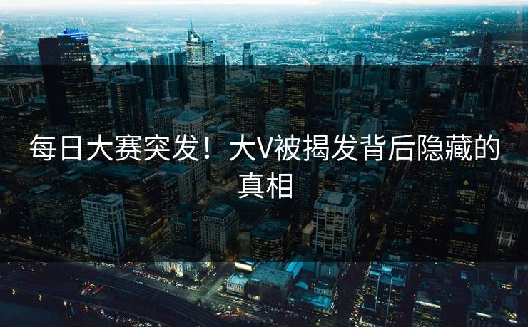 每日大赛突发！大V被揭发背后隐藏的真相
